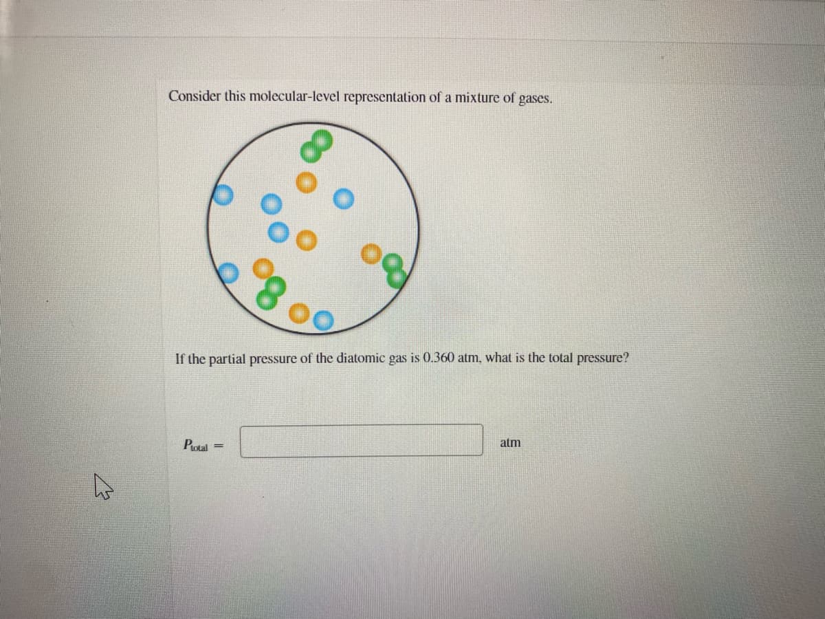 Consider this molecular-level representation of a mixture of gases.
If the partial pressure of the diatomic gas is 0.360 atm, what is the total pressure?
Potal =
atm
