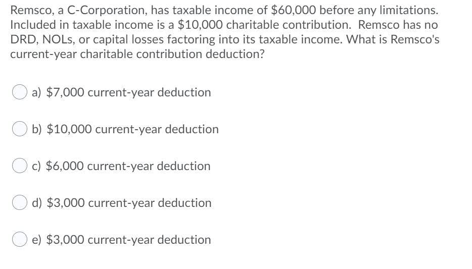 Remsco, a C-Corporation, has taxable income of $60,000 before any limitations.
Included in taxable income is a $10,000 charitable contribution. Remsco has no
DRD, NOLS, or capital losses factoring into its taxable income. What is Remsco's
current-year charitable contribution deduction?
a) $7,000 current-year deduction
b) $10,000 current-year deduction
c) $6,000 current-year deduction
d) $3,000 current-year deduction
O e) $3,000 current-year deduction
