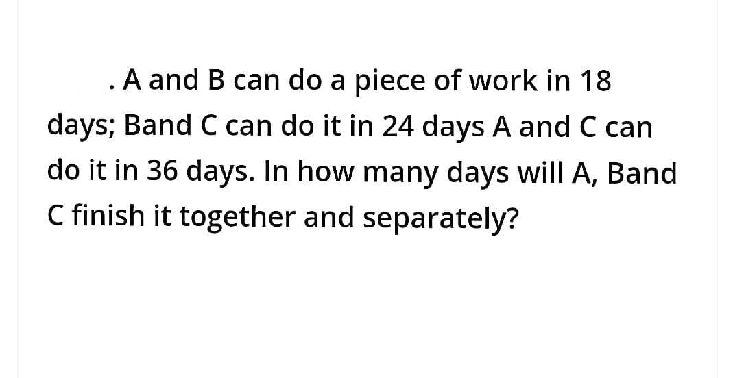 . A and B can do a piece of work in 18
days; Band C can do it in 24 days A and C can
do it in 36 days. In how many days will A, Band
C finish it together and separately?
