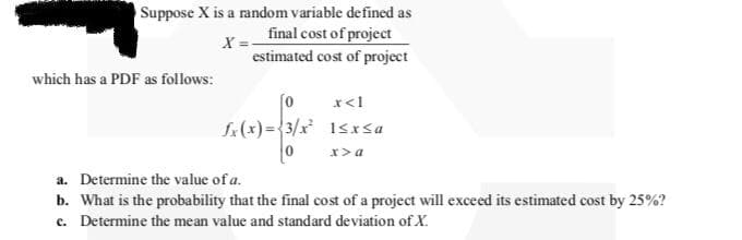 Suppose X is a random variable defined as
final cost of project
estimated cost of project
which has a PDF as follows:
[0
x<1
S(x)={3/x 1srsa
x>a
a. Determine the value of a.
b. What is the probability that the final cost of a project will exceed its estimated cost by 25%?
c. Determine the mean value and standard deviation of X.
