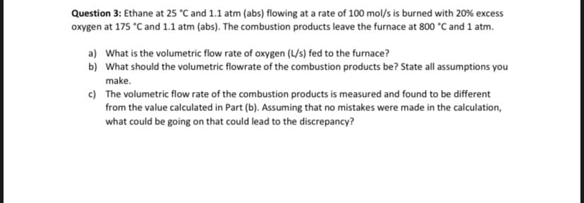 Question 3: Ethane at 25 °C and 1.1 atm (abs) flowing at a rate of 100 mol/s is burned with 20% excess
oxygen at 175 °C and 1.1 atm (abs). The combustion products leave the furnace at 800 °C and 1 atm.
a) What is the volumetric flow rate of oxygen (L/s) fed to the furnace?
b) What should the volumetric flowrate of the combustion products be? State all assumptions you
make.
c)
The volumetric flow rate of the combustion products is measured and found to be different
from the value calculated in Part (b). Assuming that no mistakes were made in the calculation,
what could be going on that could lead to the discrepancy?