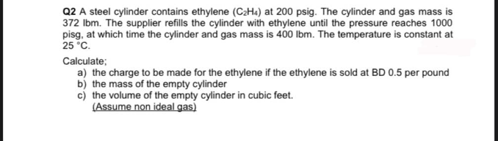 Q2 A steel cylinder contains ethylene (C₂H4) at 200 psig. The cylinder and gas mass is
372 lbm. The supplier refills the cylinder with ethylene until the pressure reaches 1000
pisg, at which time the cylinder and gas mass is 400 lbm. The temperature is constant at
25 °C.
Calculate;
a) the charge to be made for the ethylene if the ethylene is sold at BD 0.5 per pound
b) the mass of the empty cylinder
c) the volume of the empty cylinder in cubic feet.
(Assume non ideal gas)