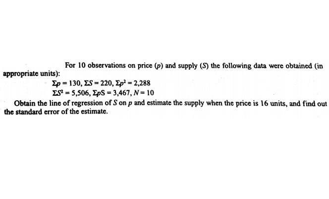 For 10 observations on price (p) and supply (S) the following data were obtained (in
appropriate units):
Σρ- 130, ES -220, Σp-2,288
Σ-5,506, ΣpS-3,467, Ν= 10
Obtain the line of regression of S on p and estimate the supply when the price is 16 units, and find out
the standard error of the estimate.
