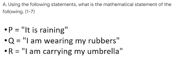 A. Using the following statements, what is the mathematical statement of the
following. (1-7)
•P = "It is raining"
•Q = "I am wearing my rubbers"
•R = "I am carrying my umbrella"

