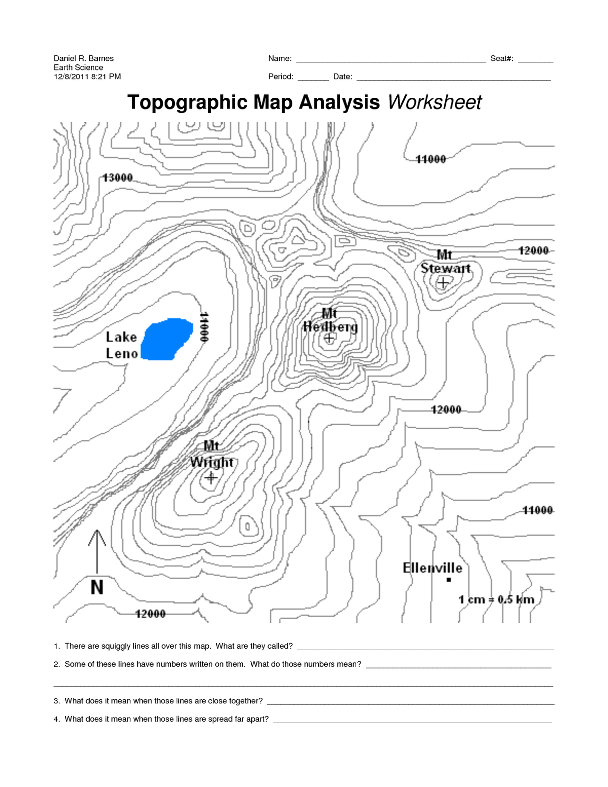 Daniel R. Barnes
Earth Science
12/8/2011 8:21 PM
Name:
Seat#:
Period:
Date:
Topographic Map Analysis Worksheet
11000
13000.
12000-
Mt
Ştewait,
Hedberg
Lake
Leno
7
12000
Mt
Wright
+)
11000
Ellenville
1 cm = 0.5 km
42000
1. There are squiggly lines all over this map. What are they called?
2. Some of these lines have numbers written on them. What do those numbers mean?
3. What does it mean when those lines are close together?
4. What does it mean when those lines are spread far apart?
11000

