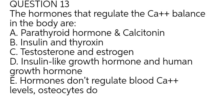 QUESTION 13
The hormones that regulate the Ca++ balance
in the body are:
A. Parathyroid hormone & Calcitonin
B. Insulin and thyroxin
C. Testosterone and estrogen
D. Insulin-like growth hormone and human
growth hormone
É. Hormones don't regulate blood Ca++
levels, osteocytes do
