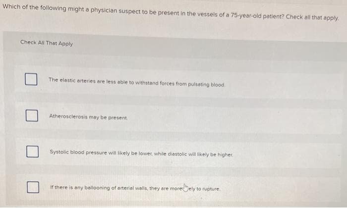 Which of the following might a physician suspect to be present in the vesseis of a 75-year-old patient? Check all that apply.
Check All That Apply
The elestic arteries are less able to withstand forces from pulsating blood.
Atherosclerosis may be present.
Systolic blood pressure will likely be lower, while diastolic will likely be higher,
If there is any ballooning of arterial walls, they are moreJely to rupture.
