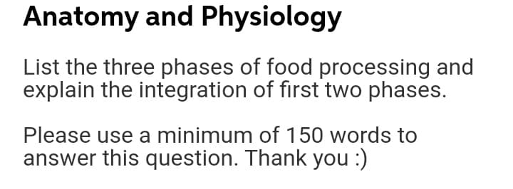 Anatomy and Physiology
List the three phases of food processing and
explain the integration of first two phases.
Please use a minimum of 150 words to
answer this question. Thank you :)
