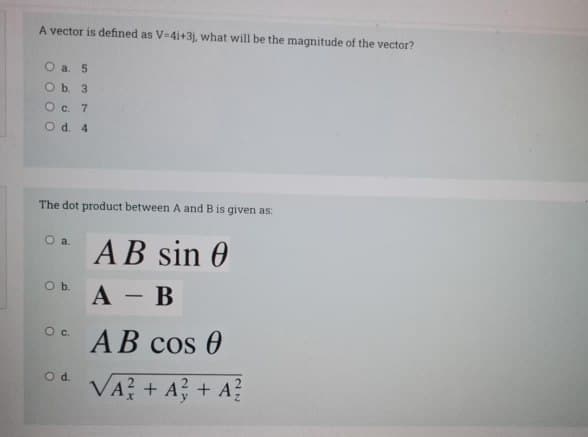 A vector is defined as V-4i+3j, what will be the magnitude of the vector?
Оa. 5
Ob 3
Oc. 7
Od 4
The dot product between A and B is given as:
O a
AB sin 0
Ob.
А — В
-
Oc.
AB cos 0
VA? + A? + A?
Od.
