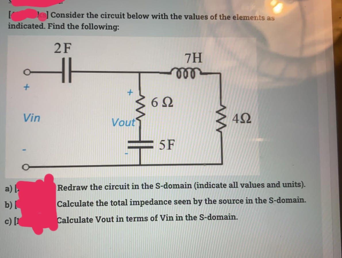 ks] Consider the circuit below with the values of the elements as
indicated. Find the following:
2F
7H
ண
6Ω
Vin
Vout
42
5F
a) .
Redraw the circuit in the S-domain (indicate all values and units).
b)
Calculate the total impedance seen by the source in the S-domain.
c) [
Calculate Vout in terms of Vin in the S-domain.
