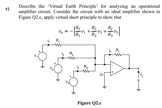 Describe the 'Virtual Earth Principle' for analyzing an operational
amplifier circuit. Consider the circuit with an ideal amplifier shown in
Figure Q2.c, apply virtual short principle to show that
c)
Rf
v +•
R2
Rf
V, = -
R3
i, R,
R,
i, R,
OV
Figure Q2.c
