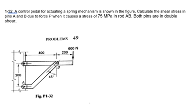 1-32 A control pedal for actuating a spring mechanism is shown in the figure. Calculate the shear stress in
pins A and B due to force Pwhen it causes a stress of 75 MPa in rod AB. Both pins are in double
shear.
PROBLEMS 49
600 N
200
400
300
Fig. PI-32
