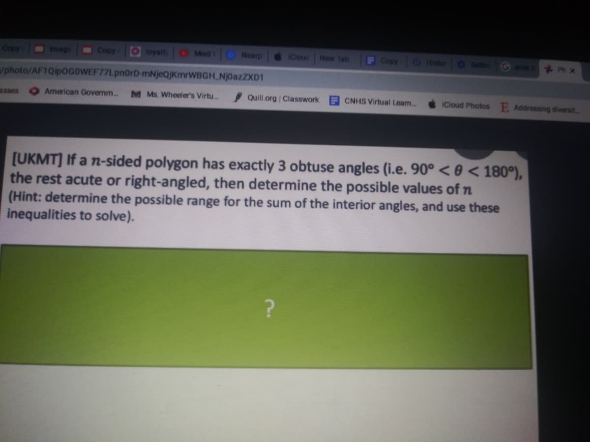 Copy
mage
Copy
Oloyalt
O Meet O Nearp
IClouc
New Tab
F Copy O Histor
0 Settin
Go
2 Ph Xx
/photo/AF1Qip0GOWEF77Lpn0rD-mNjeQjKmrWBGH NjoazZXD1
asses
American Governm..
M Ms. Wheeler's Virtu...
Quill.org | Classwork
E CNHS Virtual Lear..
iCloud Photos E Addressing diversit.
[UKMT] If a n-sided polygon has exactly 3 obtuse angles (i.e. 90° < 0 < 180°),
the rest acute or right-angled, then determine the possible values of n
(Hint: determine the possible range for the sum of the interior angles, and use these
inequalities to solve).
