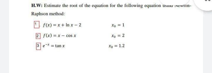 H.W: Estimate the root of the equation for the following equation usumu ivewton-
Raphson method:
1 f(x) = x + In x - 2
Xo = 1
2 f(x) = x – cos x
Xo = 2
3 e* = tan x
xo = 1.2
