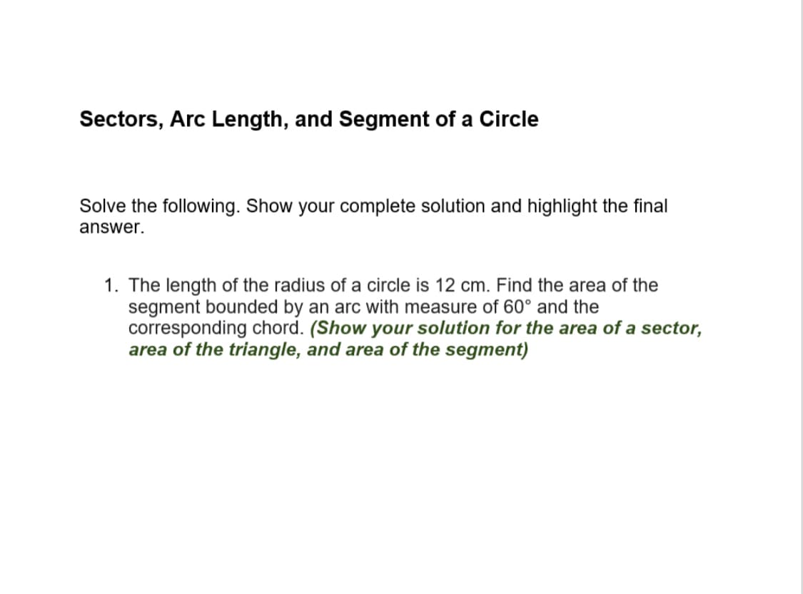 Sectors, Arc Length, and Segment of a Circle
Solve the following. Show your complete solution and highlight the final
answer.
1. The length of the radius of a circle is 12 cm. Find the area of the
segment bounded by an arc with measure of 60° and the
corresponding chord. (Show your solution for the area of a sect
area of the triangle, and area of the segment)
