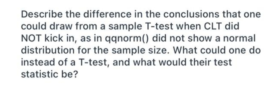 Describe the difference in the conclusions that one
could draw from a sample T-test when CLT did
NOT kick in, as in qqnorm() did not show a normal
distribution for the sample size. What could one do
instead of a T-test, and what would their test
statistic be?
