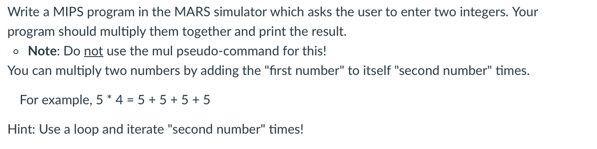 Write a MIPS program in the MARS simulator which asks the user to enter two integers. Your
program should multiply them together and print the result.
o Note: Do not use the mul pseudo-command for this!
You can multiply two numbers by adding the "first number" to itself "second number" times.
For example, 5 * 4 = 5 + 5 + 5 + 5
Hint: Use a loop and iterate "second number" times!

