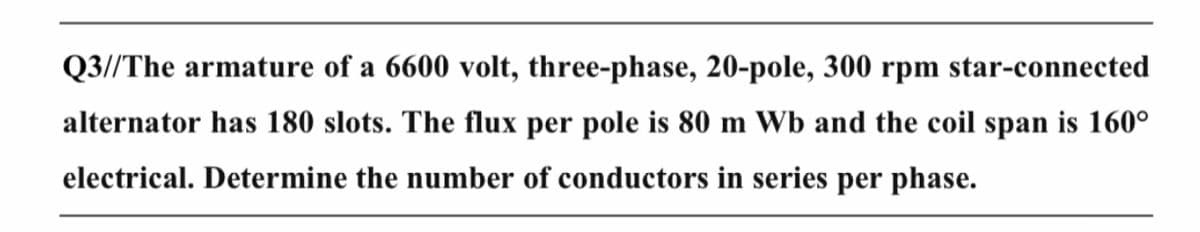 Q3//The armature of a 6600 volt, three-phase, 20-pole, 300 rpm star-connected
alternator has 180 slots. The flux per pole is 80 m Wb and the coil span is 160°
electrical. Determine the number of conductors in series per phase.
