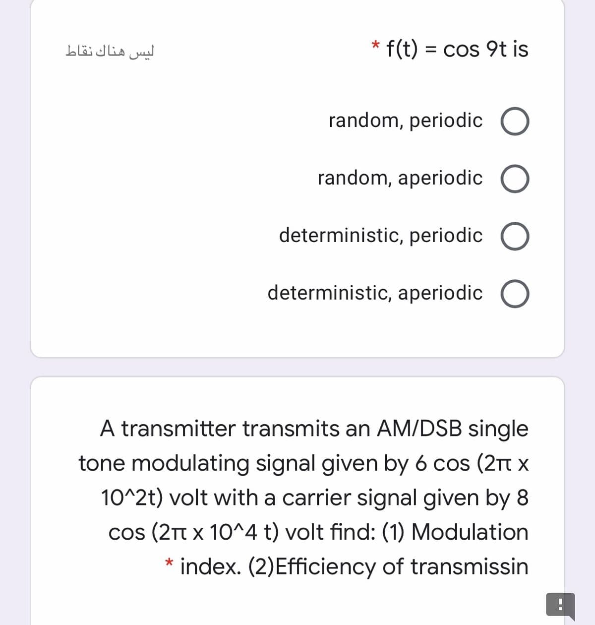 ليس هناك نقاط
* f(t) = cos 9t is
%3D
random, periodic O
random, aperiodic O
deterministic, periodic O
deterministic, aperiodic O
A transmitter transmits an AM/DSB single
tone modulating signal given by 6 cos (2Tt x
10^2t) volt with a carrier signal given by 8
cos (2TT x 10^4 t) volt find: (1) Modulation
* index. (2)Efficiency of transmissin
