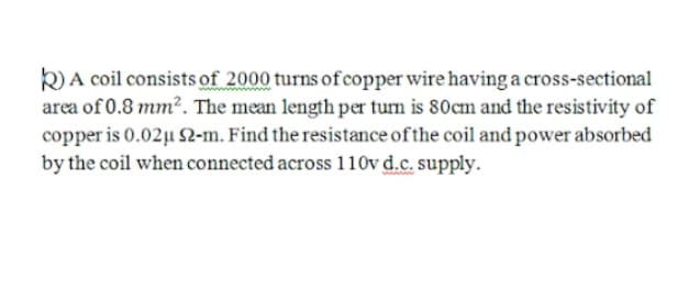 k) A coil consists of 2000 turns ofcopper wire having a cross-sectional
area of 0.8 mm². The mean length per turn is 80cm and the resistivity of
copper is 0.02µ 2-m. Find the resistance of the coil and power absorbed
by the coil when connected across 110v d.c. supply.
