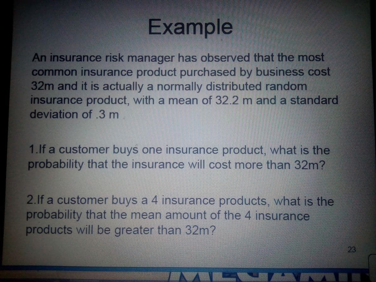 Example
An insurance risk manager has observed that the most
common insurance product purchased by business cost
32m and it is actually a normally distributed random
insurance product, with a mean of 32.2 m and a standard
deviation of.3 m
1.If a customer buys one insurance product, what is the
probability that the insurance will cost more than 32m?
2.1f a customer buys a 4 insurance products, what is the
probability that the mean amount of the 4 insurance
products will be greater than 32m?
L| 23
