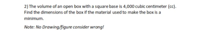 2) The volume of an open box with a square base is 4,000 cubic centimeter (cc).
Find the dimensions of the box if the material used to make the box is a
minimum.
Note: No Drawing/figure consider wrong!
