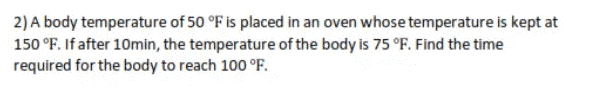 2) A body temperature of 50 °F is placed in an oven whose temperature is kept at
150 °F. If after 10min, the temperature of the body is 75 °F. Find the time
required for the body to reach 100 °F.
