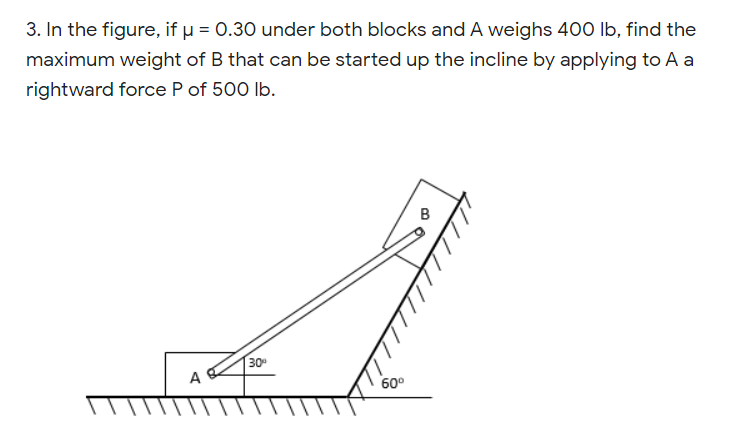 3. In the figure, if u = 0.30 under both blocks and A weighs 400 Ib, find the
maximum weight of B that can be started up the incline by applying to A a
rightward force P of 500 lb.
30-
A
60°
