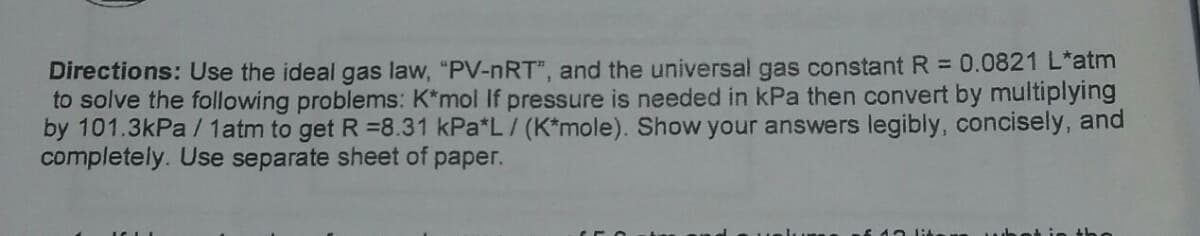 Directions: Use the ideal gas law, "PV-nRT", and the universal gas constant R = 0.0821 L*atm
to solve the following problems: K*mol If pressure is needed in kPa then convert by multiplying
by 101.3kPa / 1atm to get R =8.31 kPa*L / (K*mole). Show your answers legibly, concisely, and
completely. Use separate sheet of paper.
