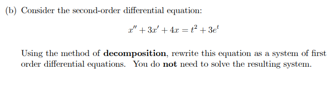 (b) Consider the second-order differential equation:
x" + 3x² + 4x = t² +3e²
Using the method of decomposition, rewrite this equation as a system of first
order differential equations. You do not need to solve the resulting system.