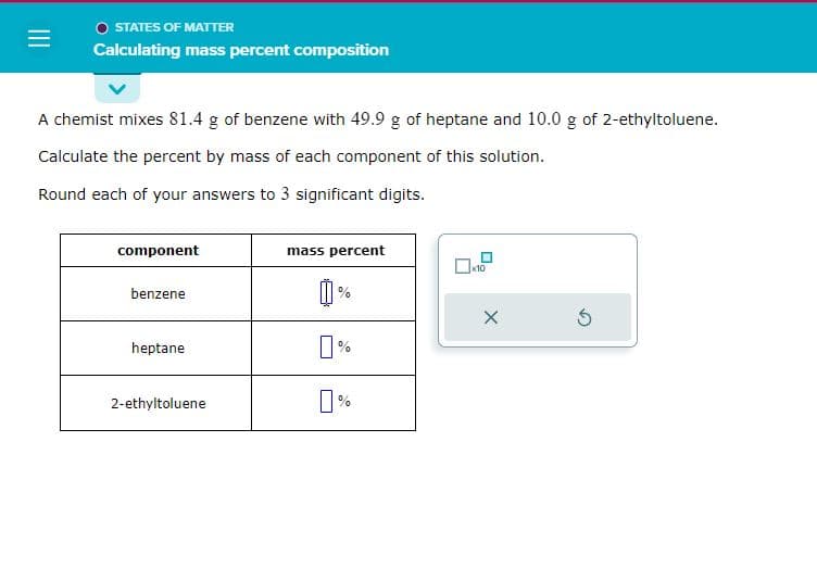 =
STATES OF MATTER
Calculating mass percent composition
A chemist mixes 81.4 g of benzene with 49.9 g of heptane and 10.0 g of 2-ethyltoluene.
Calculate the percent by mass of each component of this solution.
Round each of your answers to 3 significant digits.
component
benzene
heptane
2-ethyltoluene
mass percent
%
X
5