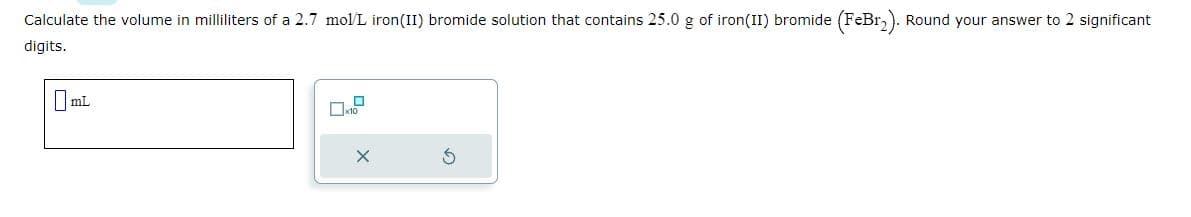 Calculate the volume in milliliters of a 2.7 mol/L iron (II) bromide solution that contains 25.0 g of iron(II) bromide (FeBr₂). Round your answer to 2 significant
digits.
0mL
X