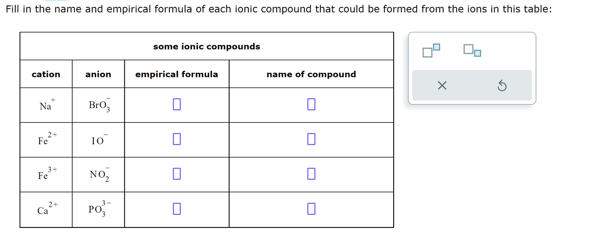 Fill in the name and empirical formula of each ionic compound that could be formed from the ions in this table:
cation
Na
2 +
Fe
+
3+
Fe
2 +
Ca
anion
BrO₂
3
IO
NO₂
3-
PO3
some ionic compounds
empirical formula
1
П
name of compound
X
00
Ś