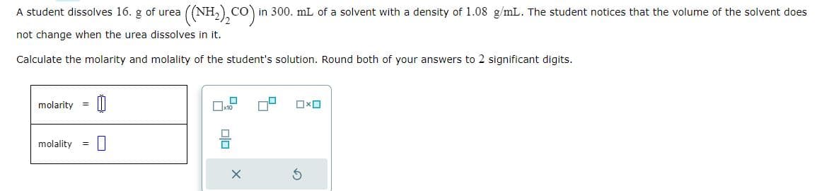 A student dissolves 16. g of urea
not change when the urea dissolves in it.
Calculate the molarity and molality of the student's solution. Round both of your answers to 2 significant digits.
0
molarity
((NH,),CO)
CO in 300. mL of a solvent with a density of 1.08 g/mL. The student notices that the volume of the solvent does
molality
x10
00
0x0