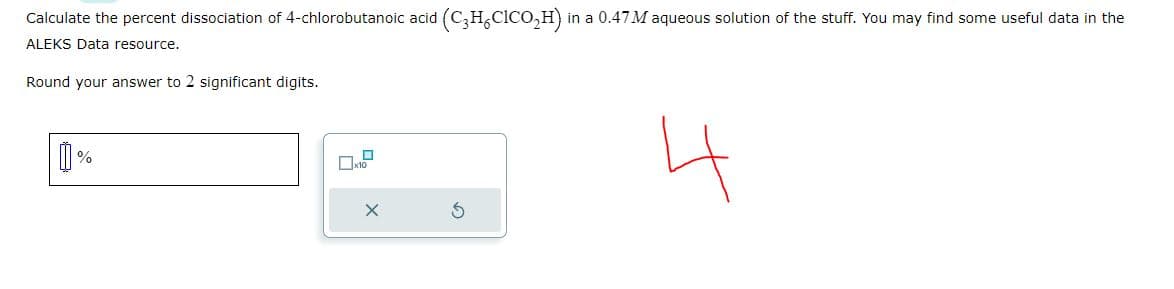 Calculate the percent dissociation of 4-chlorobutanoic acid (C₂H₂C1CO₂H) i in a 0.47 M aqueous solution of the stuff. You may find some useful data in the
ALEKS Data resource.
Round your answer to 2 significant digits.
[]
%
x10
X
3
4