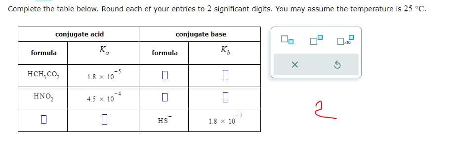 Complete the table below. Round each of your entries to 2 significant digits. You may assume the temperature is 25 °C.
conjugate acid
formula
HCH₂ CO₂
HNO₂
Ka
1.8 x 10
4.5 x 10
0
-5
-4
formula
7
conjugate base
HS
K₂
0
1.8 10.
-7
X
5
2