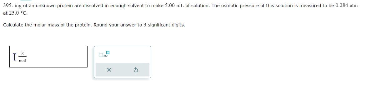 395. mg of an unknown protein are dissolved in enough solvent to make 5.00 mL of solution. The osmotic pressure of this solution is measured to be 0.284 atm
at 25.0 °C.
Calculate the molar mass of the protein. Round your answer to 3 significant digits.
mol
X