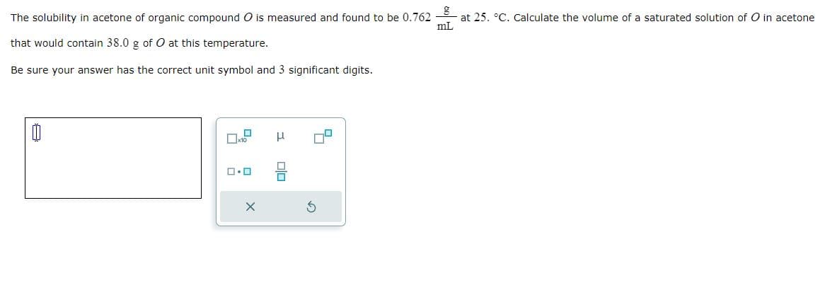 The solubility in acetone of organic compound O is measured and found to be 0.762
that would contain 38.0 g of O at this temperature.
Be sure your answer has the correct unit symbol and 3 significant digits.
0
x10
0.0
X
μ
010
at 25. °C. Calculate the volume of a saturated solution of O in acetone
mL