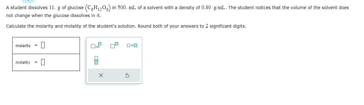 A student dissolves 11. g of glucose (C6H₁2O6) in 500. mL of a solvent with a density of 0.80 g/mL. The student notices that the volume of the solvent does
not change when the glucose dissolves in it.
Calculate the molarity and molality of the student's solution. Round both of your answers to 2 significant digits.
molarity =
molality =
0
0
OXO