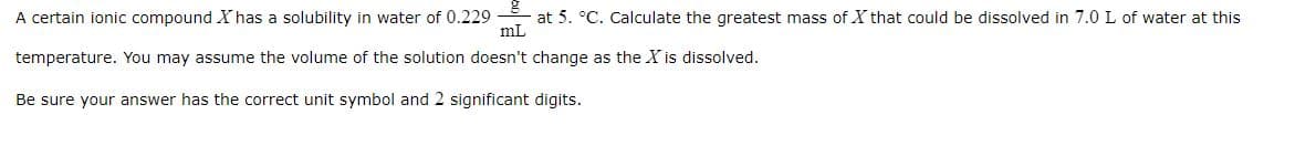 A certain ionic compound X has a solubility in water of 0.229
at 5. °C. Calculate the greatest mass of X that could be dissolved in 7.0 L of water at this
mL
temperature. You may assume the volume of the solution doesn't change as the X is dissolved.
Be sure your answer has the correct unit symbol and 2 significant digits.