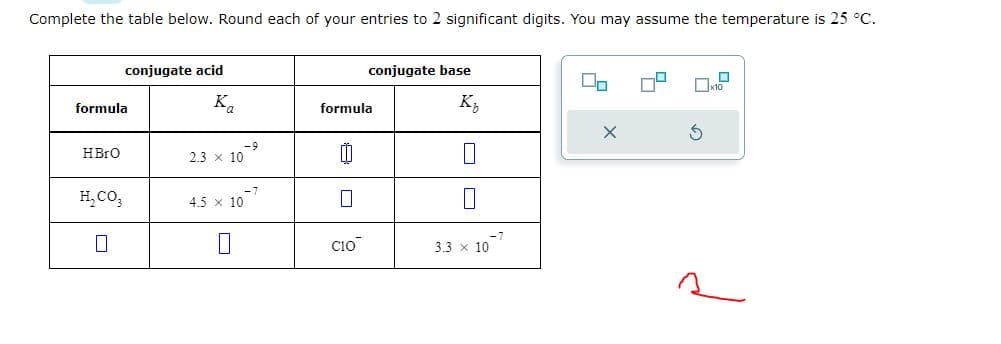 Complete the table below. Round each of your entries to 2 significant digits. You may assume the temperature is 25 °C.
formula
HBrO
conjugate acid
H₂CO3
0
Ka
2.3 × 10
-9
4.5 10.
conjugate base
K₂
formula
CIO
0
3.3 x 10
-7
X
x10