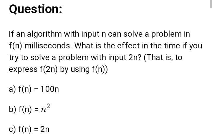 Question:
If an algorithm with input n can solve a problem in
f(n) milliseconds. What is the effect in the time if you
try to solve a problem with input 2n? (That is, to
express f(2n) by using f(n))
a) f(n) = 100n
b) f(n) = n2
c) f(n) = 2n
