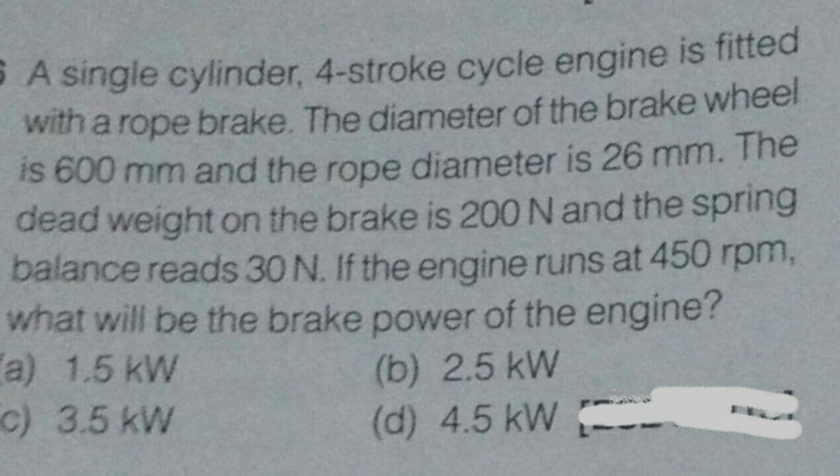 A single cylinder, 4-stroke cycle engine is fitted
with a rope brake. The diameter of the brake wheel
is 600 mm and the rope diameter is 26 mm. The
dead weight on the brake is 200 N and the spring
balance reads 30 N. If the engine runs at 450 rpm,
what will be the brake power of the engine?
a) 1.5 kW
c) 3.5 kW
(b) 2.5 kW
(d) 4.5 kW
