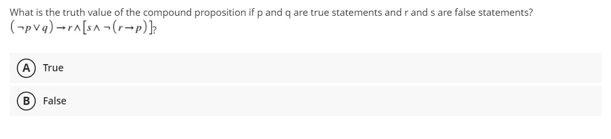 What is the truth value of the compound proposition if p and q are true statements and r and s are false statements?
(pvq)
→r^[s^(rp)]?
A True
B False