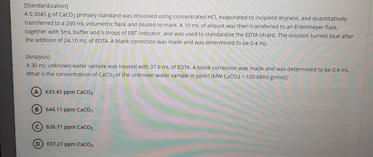 [Standardization]
A 0.3045 g of CaCO3 primary standard was dissolved using concentrated HCI, evaporated to incipient dryness, and quantitatively
transferred to a 250 mL volumetric flask and diluted to mark. A 10 mL of aliquot was then transferred to an Erlenmeyer flask,
together with 5mL buffer and 5 drops of EBT indicator, and was used to standardize the EDTA titrant. The solution turned blue after
the addition of 24.10 mL of EDTA. A blank correction was made and was determined to be 0.4 mL.
[Analysis]
A 30 mL unknown water sample was treated with 37.6 mL of EDTA. A blank correction was made and was determined to be 0.4 mL.
What is the concentration of CaCO3 of the unknown water sample in ppm? (MW CaCO3 = 100.0869 g/mol)?
A) 633.43 ppm CaCO3
B
644.11 ppm CaCO3
C626.71 ppm CaCO3
D 637.27 ppm CaCO3