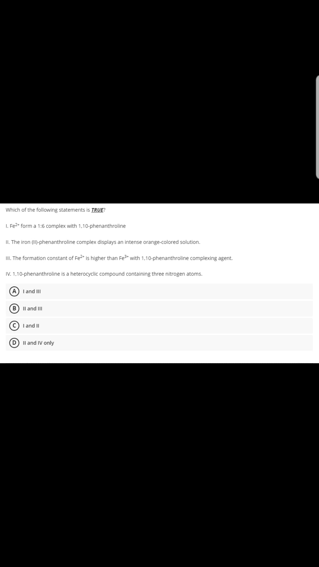 Which of the following statements is TRUE?
1. Fe2+ form a 1:6 complex with 1,10-phenanthroline
II. The iron (II)-phenanthroline complex displays an intense orange-colored solution.
III. The formation constant of Fe2+ is higher than Fe³+ with 0-phenant
IV. 1,10-phenanthroline is a heterocyclic compound containing three nitrogen atoms.
(A) I and III
B II and III
C) I and II
II and IV only
complexing agent.