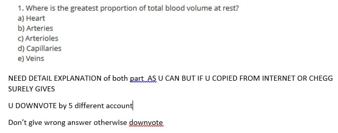 1. Where is the greatest proportion of total blood volume at rest?
a) Heart
b) Arteries
C) Arterioles
d) Capillaries
e) Veins
NEED DETAIL EXPLANATION of both part AS U CAN BUT IF U COPIED FROM INTERNET OR CHEGG
SURELY GIVES
U DOWNVOTE by 5 different account
Don't give wrong answer otherwise downyote

