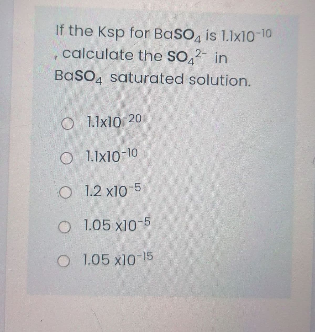 If the Ksp for BaSO, is 1.1x10-10
calculate the SO,2- in
BaSO, saturated solution.
4
1.1x10-20
1.1x10-10
O 1.2 x10-5
O 1.05 x10-5
1.05 x10-15
