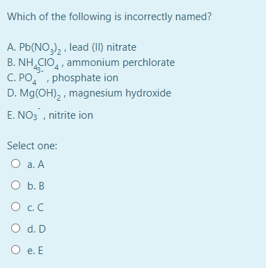 Which of the following is incorrectly named?
A. Pb(NO,), , lead (II) nitrate
B. NH CIO,, ammonium perchlorate
C. PO,, phosphate ion
D. Mg(OH), , magnesium hydroxide
E. NO3 , nitrite ion
Select one:
O a. A
O b. B
O c. C
O d. D
O e. E
