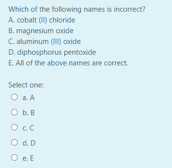 Which of the following names is incorrect?
A. cobalt (II) chloride
B. magnesium oxide
C. aluminum (III) oxide
D. diphosphorus pentoxide
E. All of the above names are correct.
Select one:
O a. A
O b. B
O c. C
O d. D
О .Е
